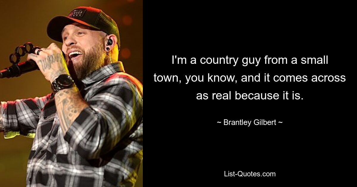 I'm a country guy from a small town, you know, and it comes across as real because it is. — © Brantley Gilbert