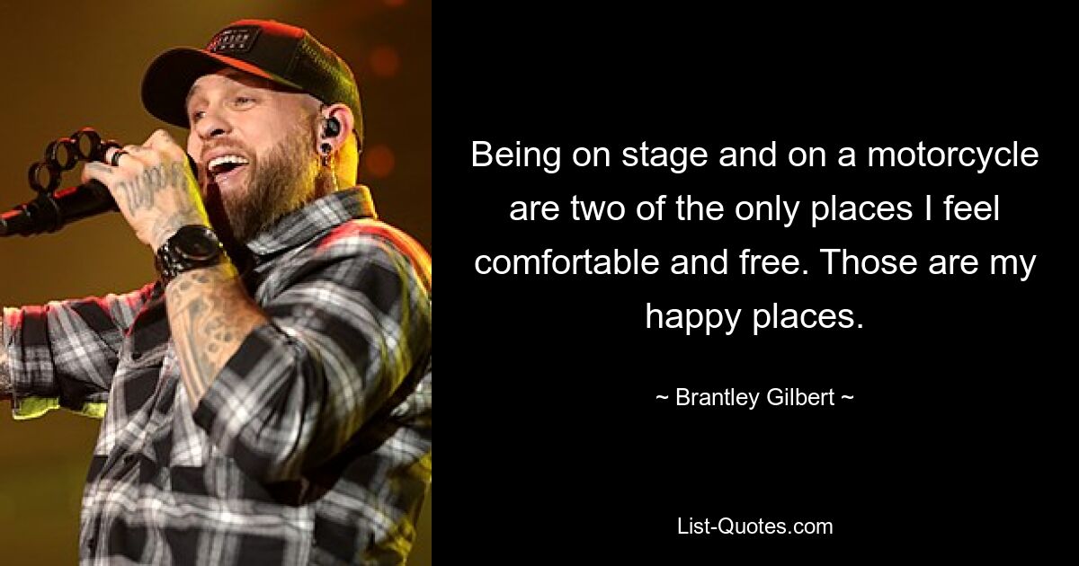 Being on stage and on a motorcycle are two of the only places I feel comfortable and free. Those are my happy places. — © Brantley Gilbert