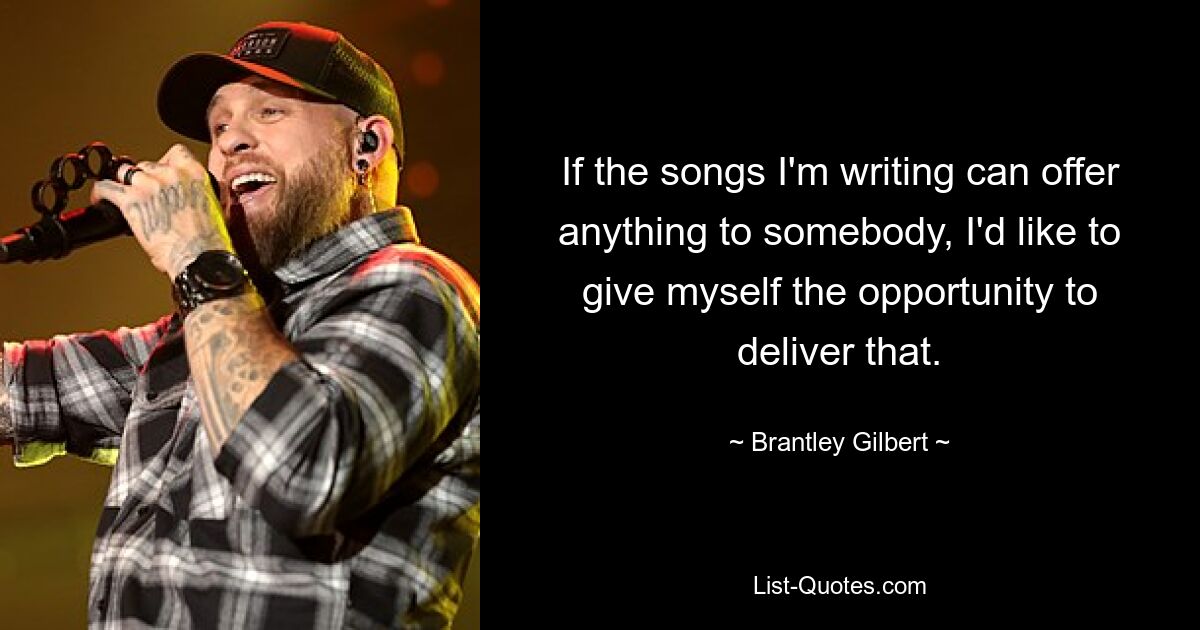 If the songs I'm writing can offer anything to somebody, I'd like to give myself the opportunity to deliver that. — © Brantley Gilbert