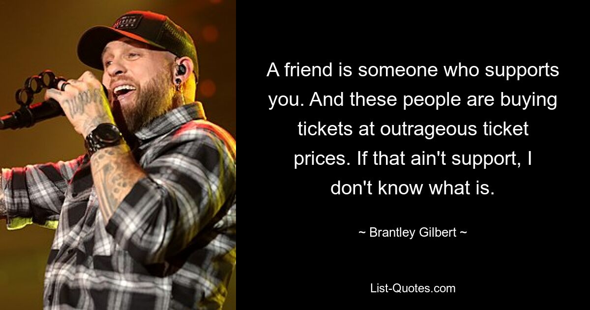 A friend is someone who supports you. And these people are buying tickets at outrageous ticket prices. If that ain't support, I don't know what is. — © Brantley Gilbert