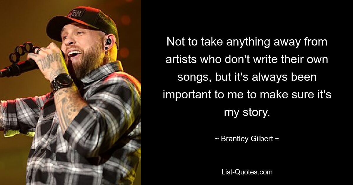 Not to take anything away from artists who don't write their own songs, but it's always been important to me to make sure it's my story. — © Brantley Gilbert