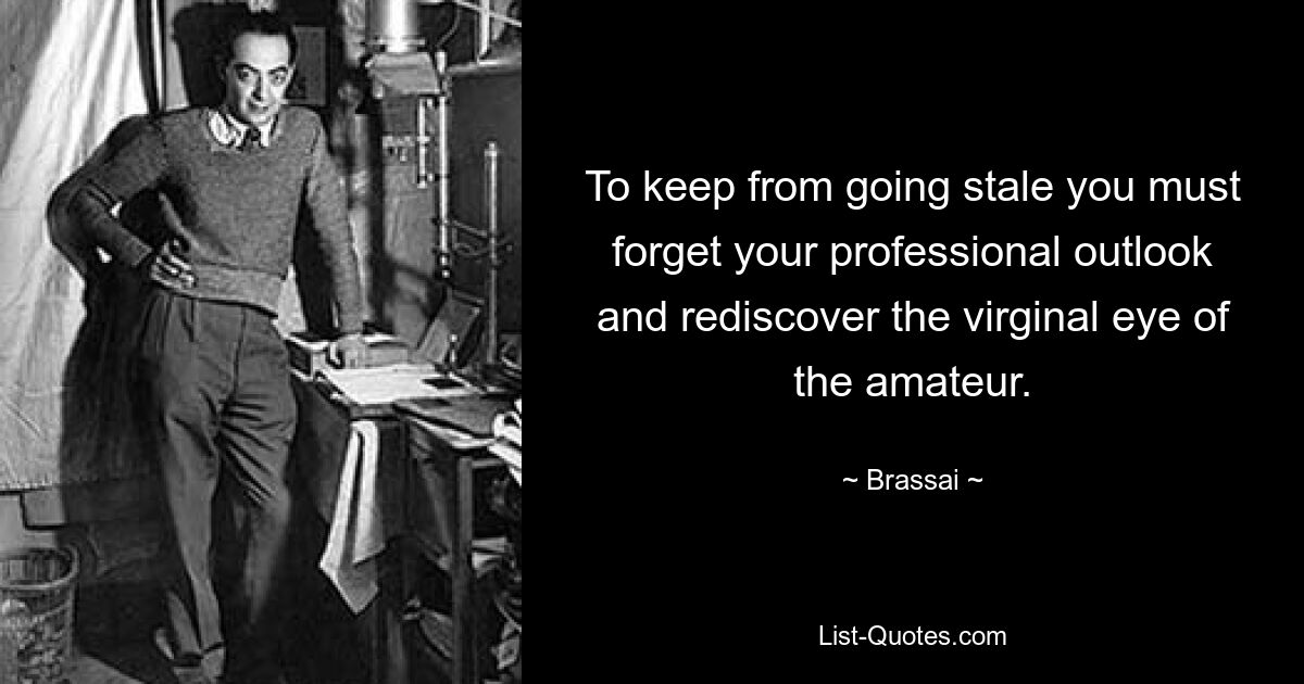 To keep from going stale you must forget your professional outlook and rediscover the virginal eye of the amateur. — © Brassai