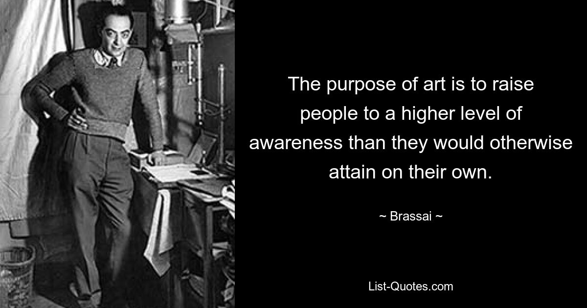 The purpose of art is to raise people to a higher level of awareness than they would otherwise attain on their own. — © Brassai