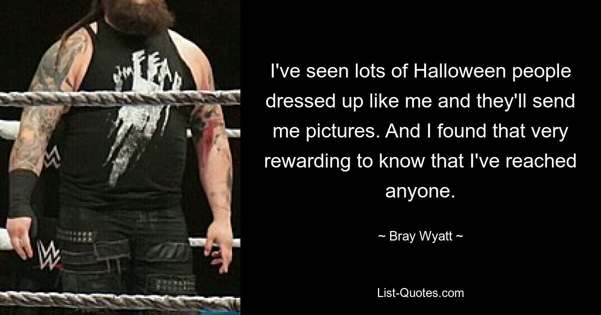 I've seen lots of Halloween people dressed up like me and they'll send me pictures. And I found that very rewarding to know that I've reached anyone. — © Bray Wyatt