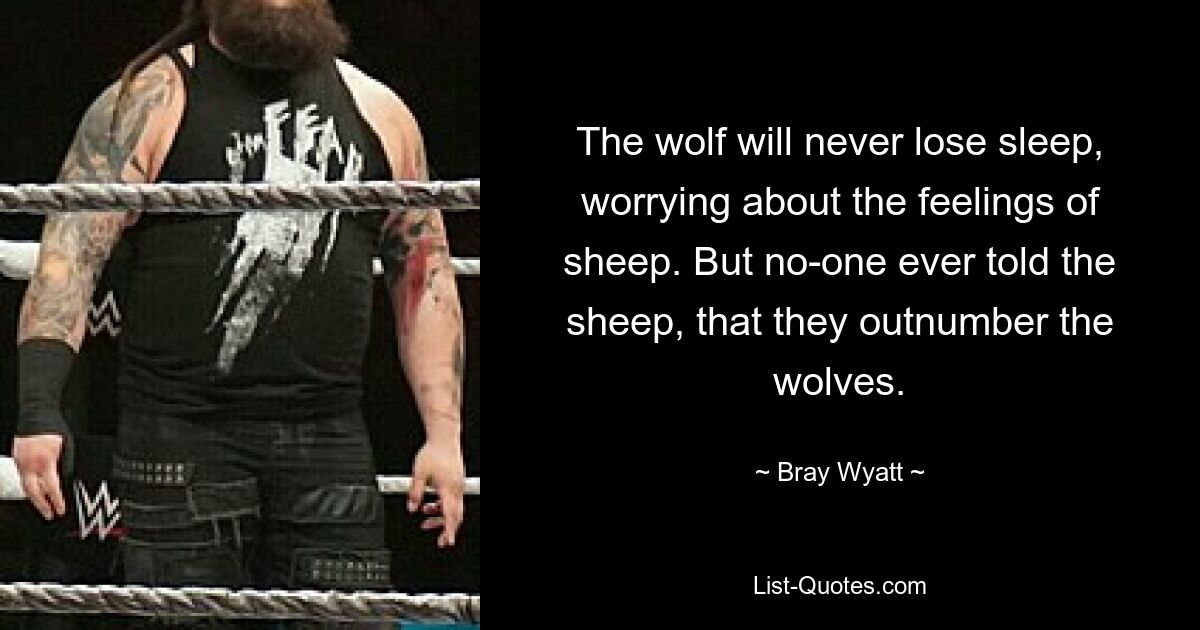 The wolf will never lose sleep, worrying about the feelings of sheep. But no-one ever told the sheep, that they outnumber the wolves. — © Bray Wyatt