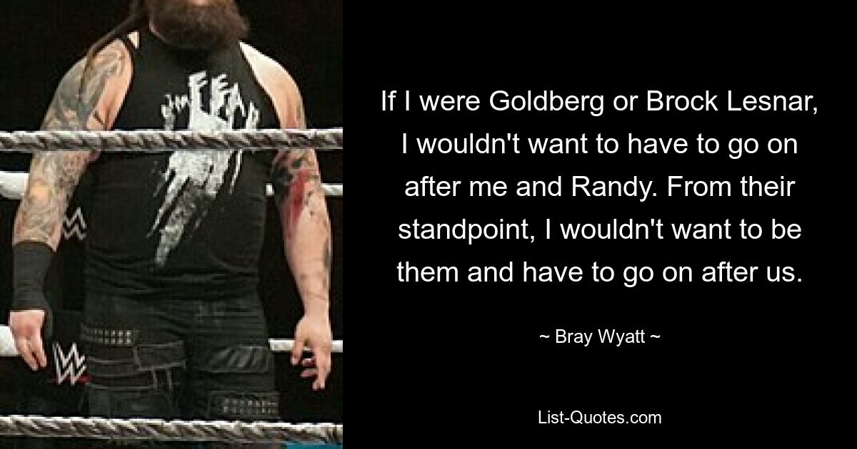 If I were Goldberg or Brock Lesnar, I wouldn't want to have to go on after me and Randy. From their standpoint, I wouldn't want to be them and have to go on after us. — © Bray Wyatt