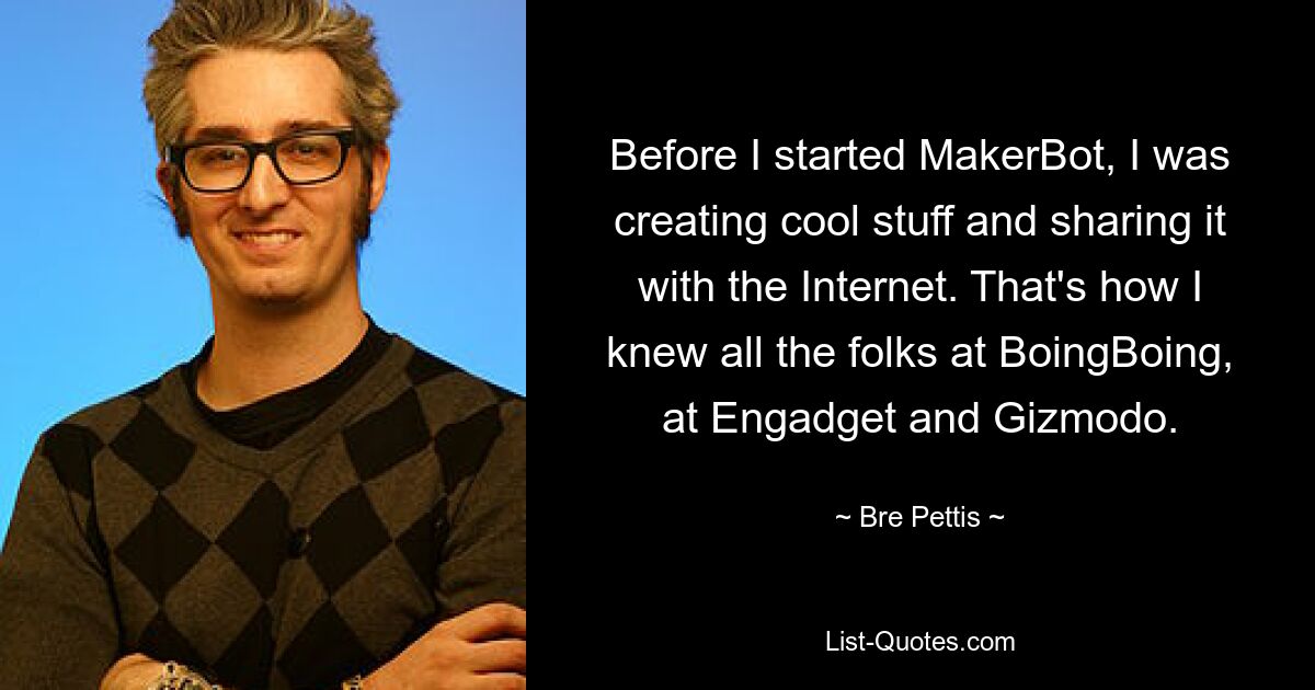 Before I started MakerBot, I was creating cool stuff and sharing it with the Internet. That's how I knew all the folks at BoingBoing, at Engadget and Gizmodo. — © Bre Pettis