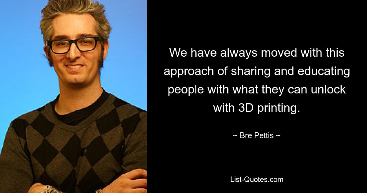 We have always moved with this approach of sharing and educating people with what they can unlock with 3D printing. — © Bre Pettis