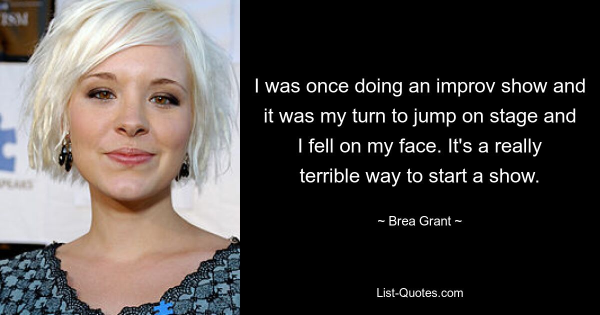 I was once doing an improv show and it was my turn to jump on stage and I fell on my face. It's a really terrible way to start a show. — © Brea Grant