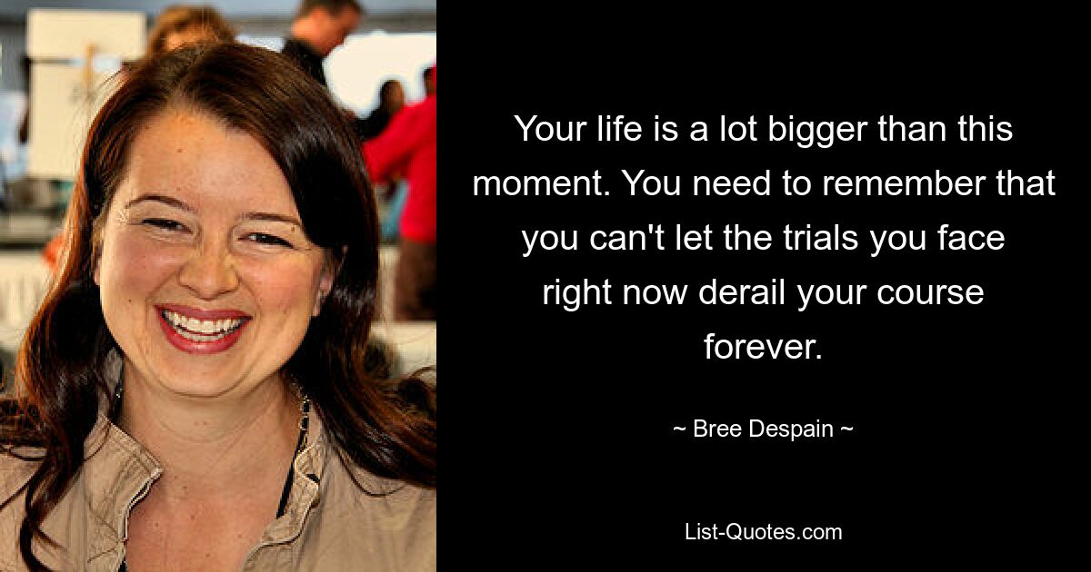 Your life is a lot bigger than this moment. You need to remember that you can't let the trials you face right now derail your course forever. — © Bree Despain