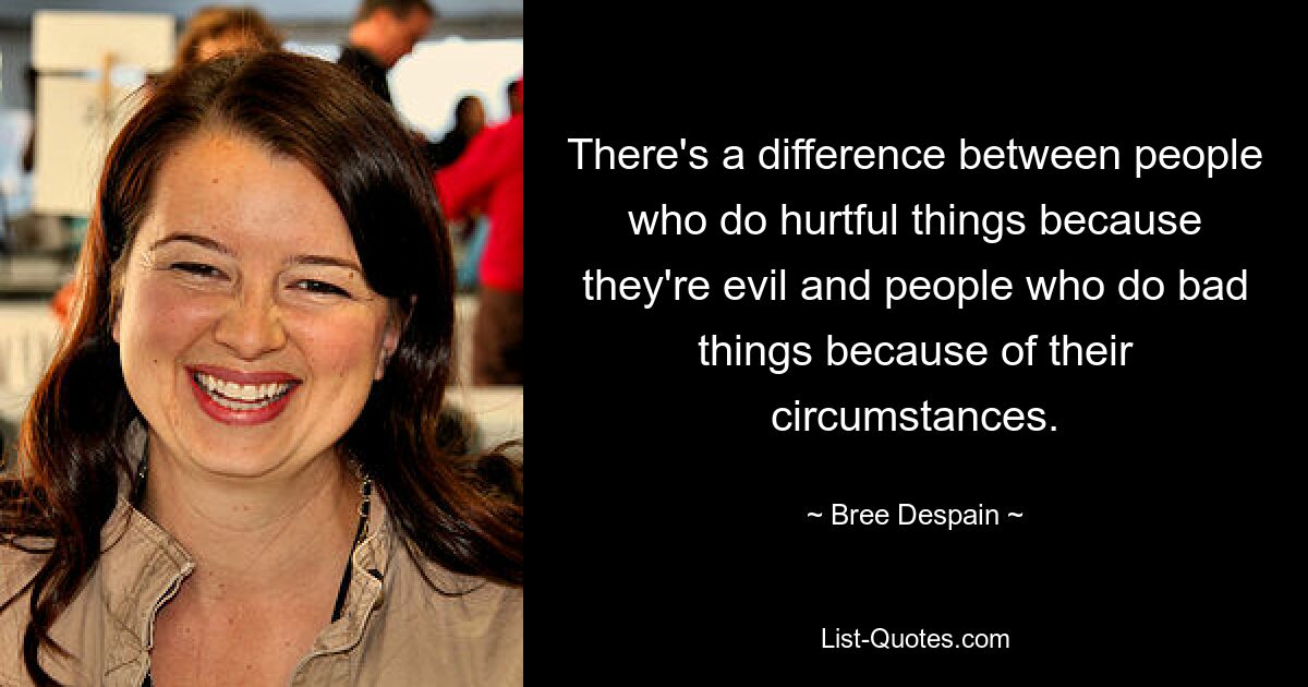 There's a difference between people who do hurtful things because they're evil and people who do bad things because of their circumstances. — © Bree Despain