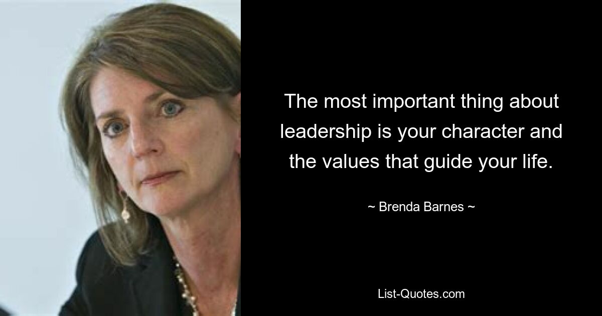 The most important thing about leadership is your character and the values that guide your life. — © Brenda Barnes