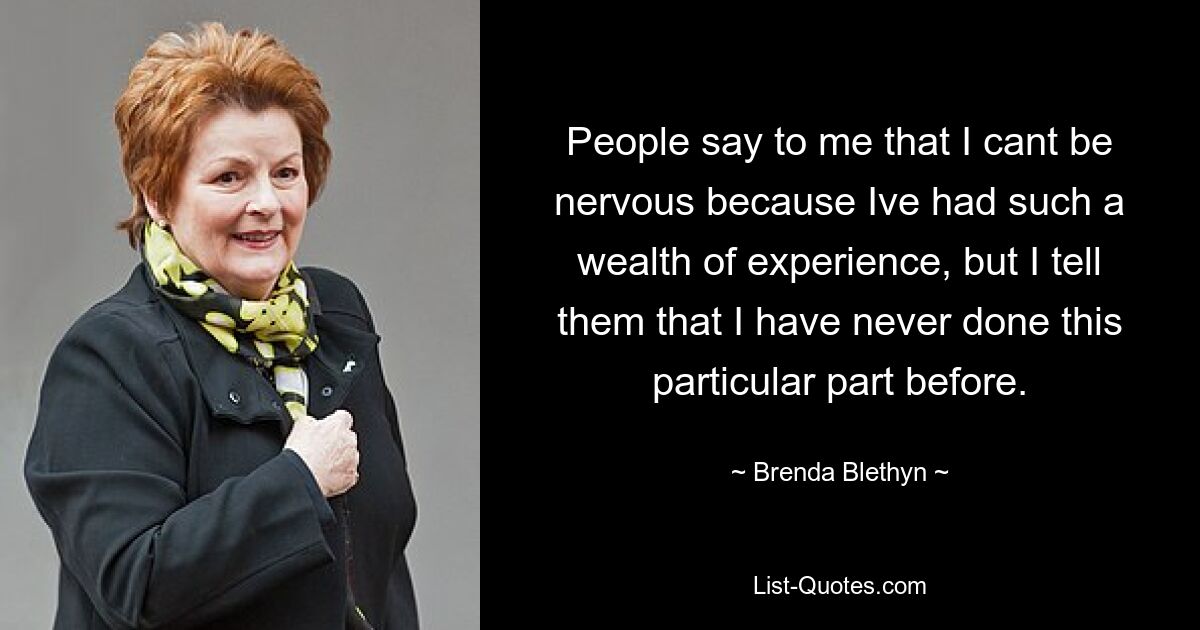 People say to me that I cant be nervous because Ive had such a wealth of experience, but I tell them that I have never done this particular part before. — © Brenda Blethyn