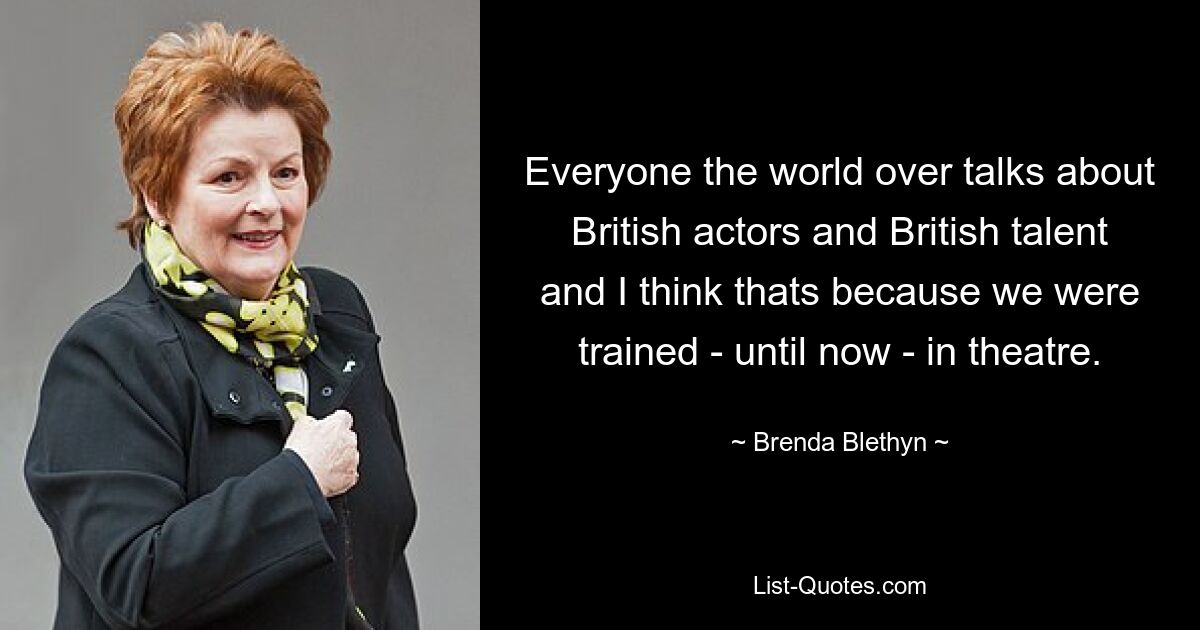 Everyone the world over talks about British actors and British talent and I think thats because we were trained - until now - in theatre. — © Brenda Blethyn