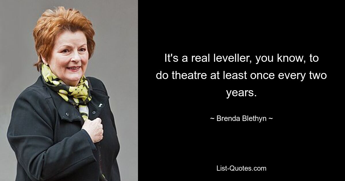 It's a real leveller, you know, to do theatre at least once every two years. — © Brenda Blethyn