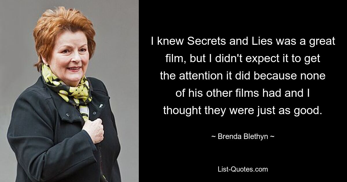 I knew Secrets and Lies was a great film, but I didn't expect it to get the attention it did because none of his other films had and I thought they were just as good. — © Brenda Blethyn