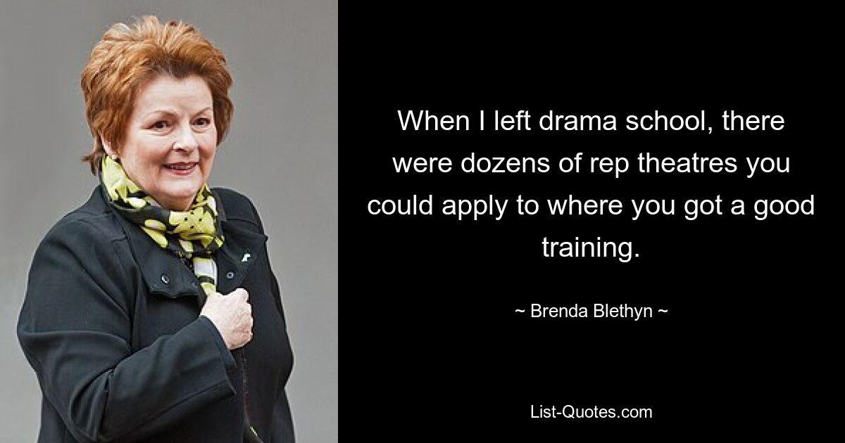 When I left drama school, there were dozens of rep theatres you could apply to where you got a good training. — © Brenda Blethyn