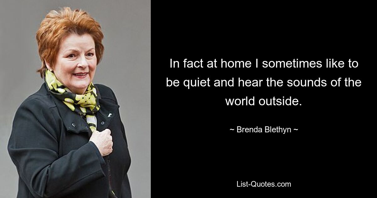 In fact at home I sometimes like to be quiet and hear the sounds of the world outside. — © Brenda Blethyn