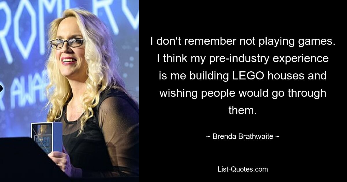 I don't remember not playing games. I think my pre-industry experience is me building LEGO houses and wishing people would go through them. — © Brenda Brathwaite