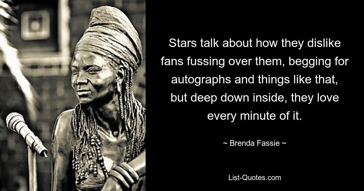 Stars talk about how they dislike fans fussing over them, begging for autographs and things like that, but deep down inside, they love every minute of it. — © Brenda Fassie