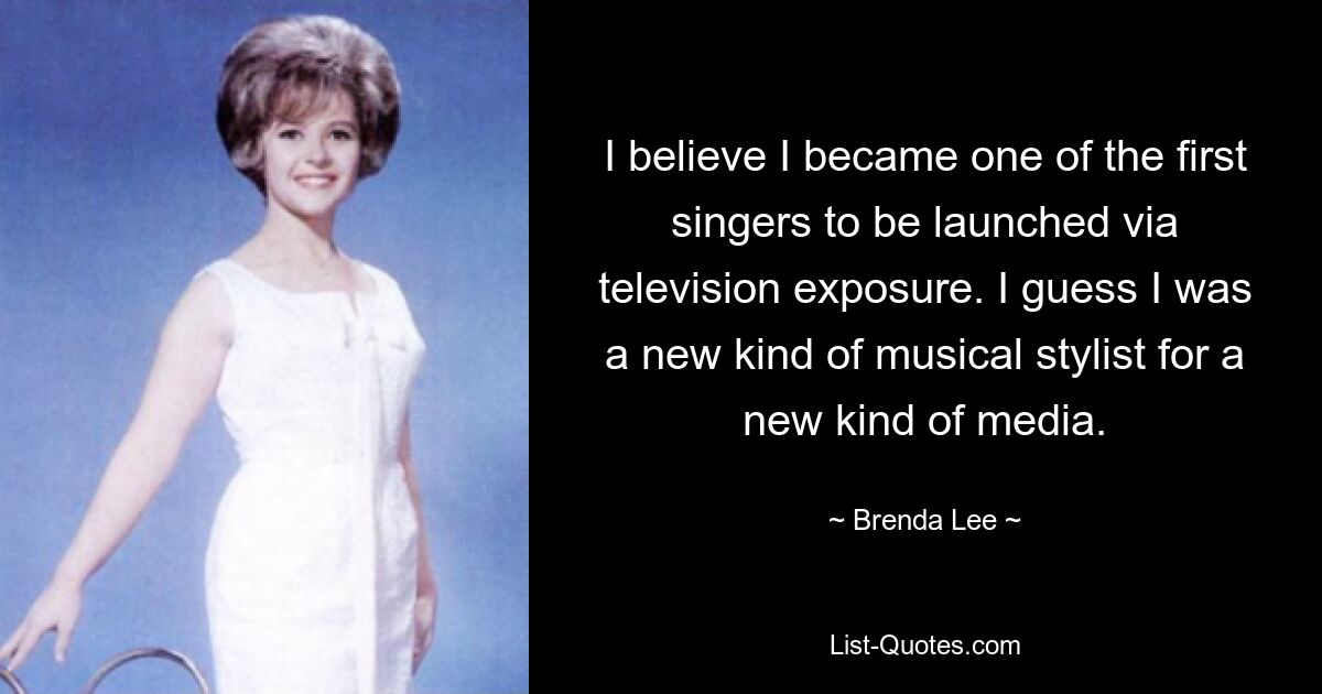 I believe I became one of the first singers to be launched via television exposure. I guess I was a new kind of musical stylist for a new kind of media. — © Brenda Lee