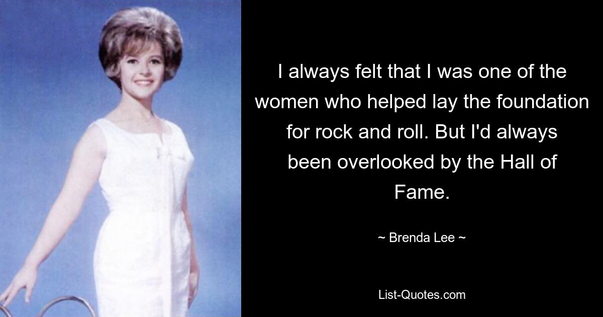 I always felt that I was one of the women who helped lay the foundation for rock and roll. But I'd always been overlooked by the Hall of Fame. — © Brenda Lee