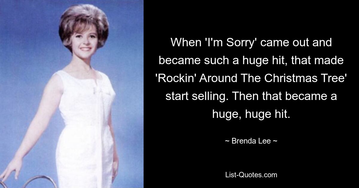 When 'I'm Sorry' came out and became such a huge hit, that made 'Rockin' Around The Christmas Tree' start selling. Then that became a huge, huge hit. — © Brenda Lee