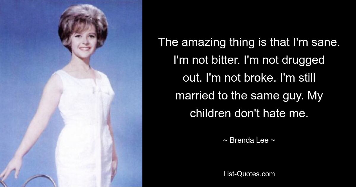 The amazing thing is that I'm sane. I'm not bitter. I'm not drugged out. I'm not broke. I'm still married to the same guy. My children don't hate me. — © Brenda Lee