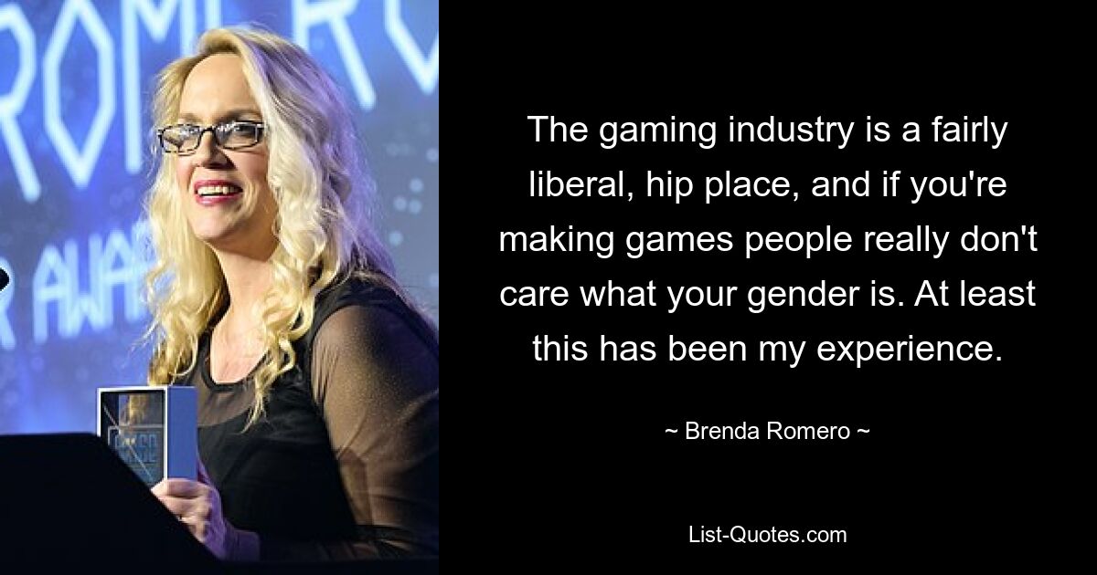 The gaming industry is a fairly liberal, hip place, and if you're making games people really don't care what your gender is. At least this has been my experience. — © Brenda Romero