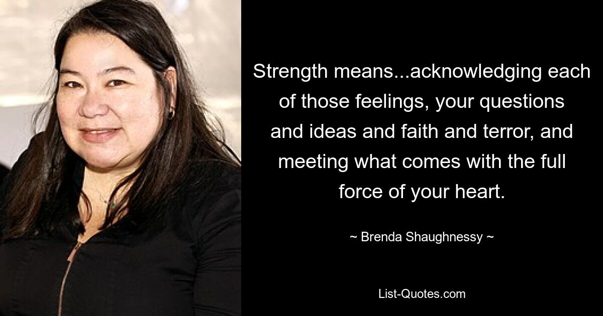 Strength means...acknowledging each of those feelings, your questions and ideas and faith and terror, and meeting what comes with the full force of your heart. — © Brenda Shaughnessy