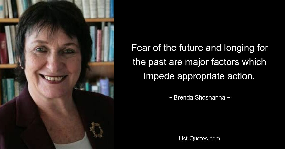 Fear of the future and longing for the past are major factors which impede appropriate action. — © Brenda Shoshanna