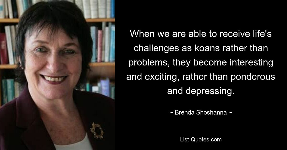 When we are able to receive life's challenges as koans rather than problems, they become interesting and exciting, rather than ponderous and depressing. — © Brenda Shoshanna