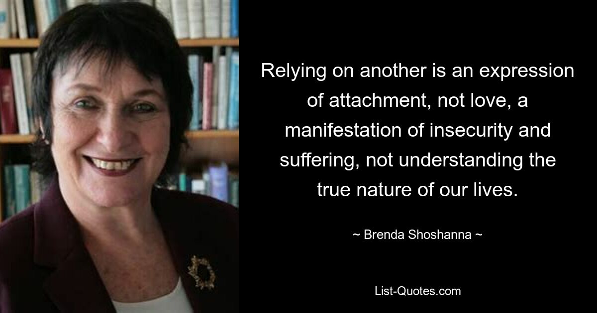 Relying on another is an expression of attachment, not love, a manifestation of insecurity and suffering, not understanding the true nature of our lives. — © Brenda Shoshanna