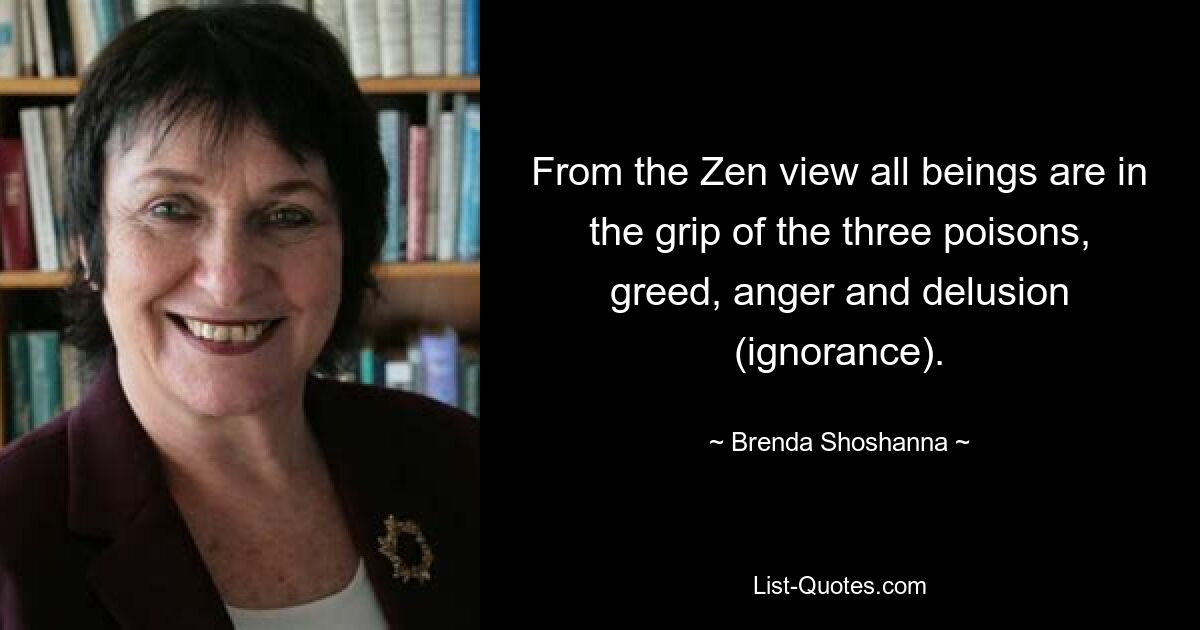 From the Zen view all beings are in the grip of the three poisons, greed, anger and delusion (ignorance). — © Brenda Shoshanna