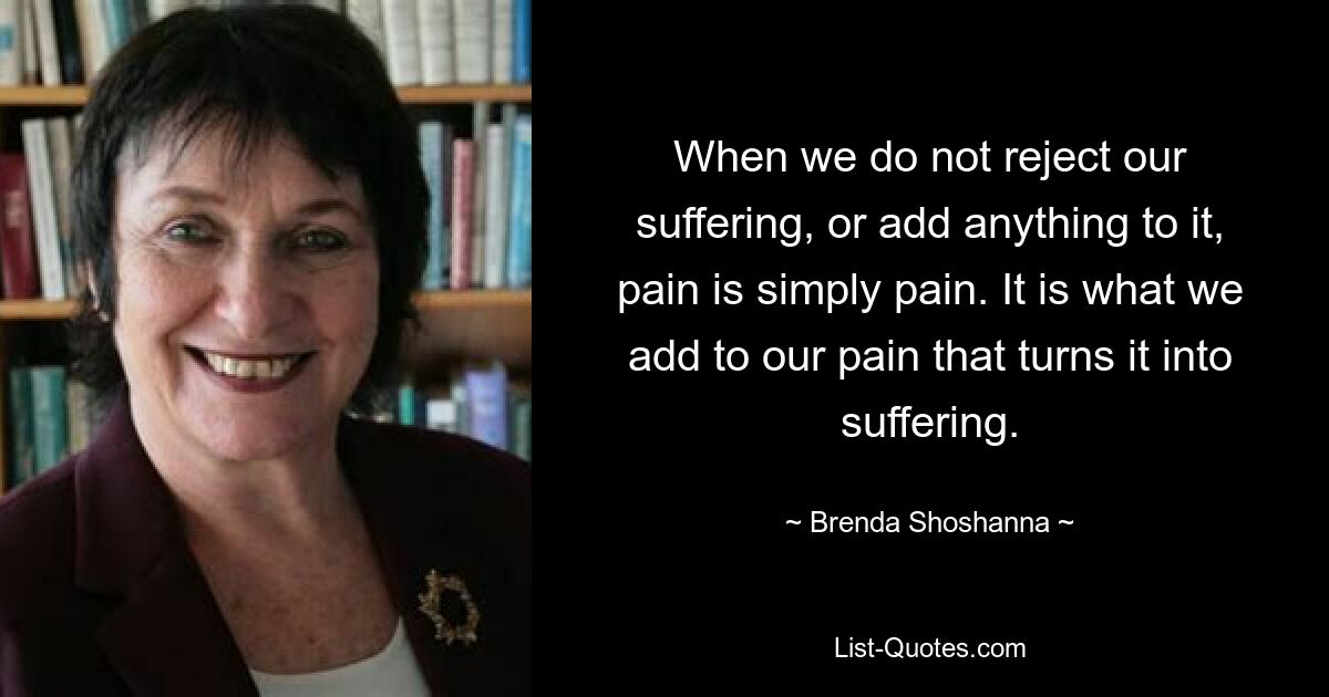 When we do not reject our suffering, or add anything to it, pain is simply pain. It is what we add to our pain that turns it into suffering. — © Brenda Shoshanna