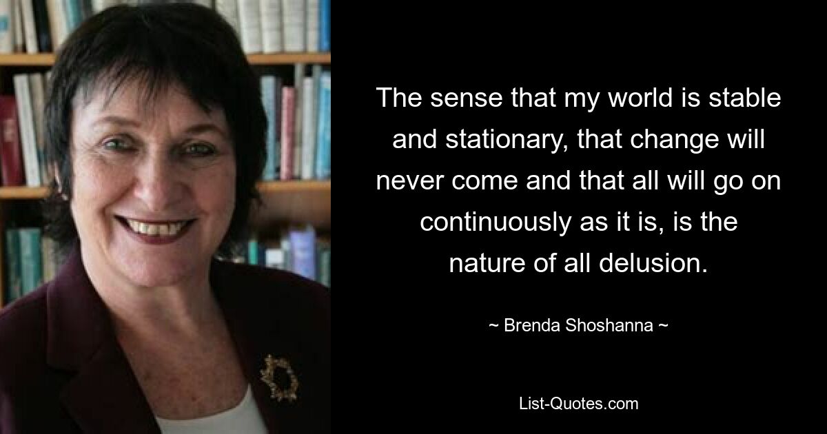 Ощущение, что мой мир стабилен и неподвижен, что перемены никогда не наступят и что все будет продолжаться так, как есть, является природой всякого заблуждения. — © Бренда Шошанна 