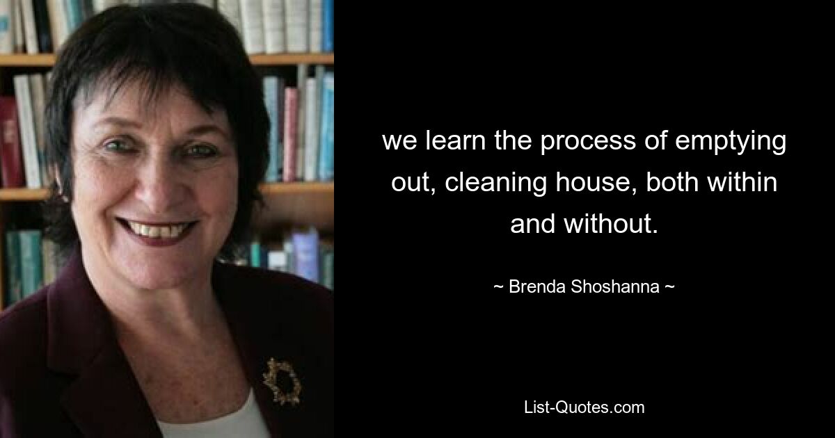 we learn the process of emptying out, cleaning house, both within and without. — © Brenda Shoshanna