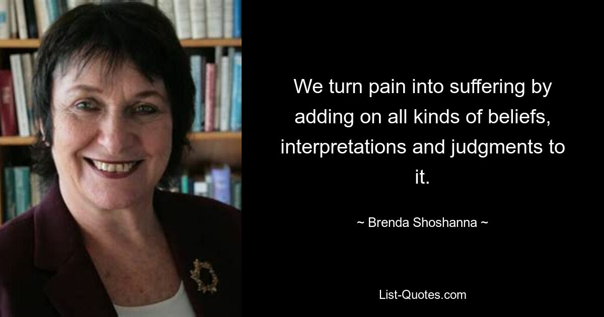 We turn pain into suffering by adding on all kinds of beliefs, interpretations and judgments to it. — © Brenda Shoshanna