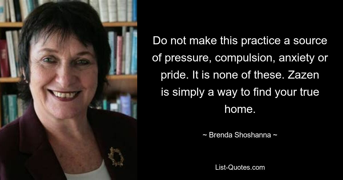 Do not make this practice a source of pressure, compulsion, anxiety or pride. It is none of these. Zazen is simply a way to find your true home. — © Brenda Shoshanna