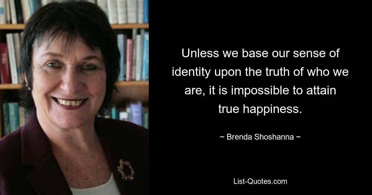 Unless we base our sense of identity upon the truth of who we are, it is impossible to attain true happiness. — © Brenda Shoshanna