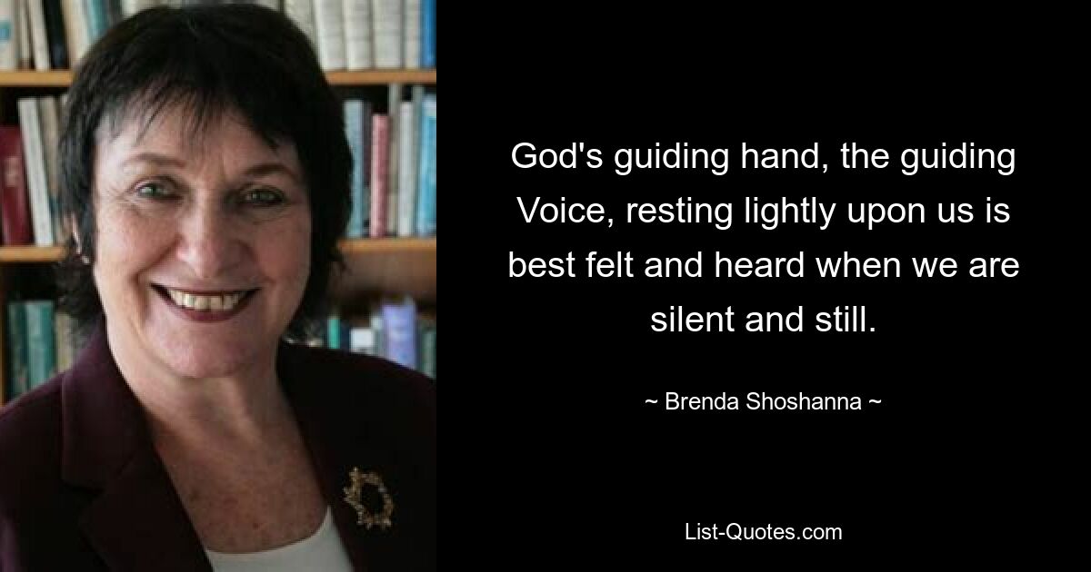 God's guiding hand, the guiding Voice, resting lightly upon us is best felt and heard when we are silent and still. — © Brenda Shoshanna