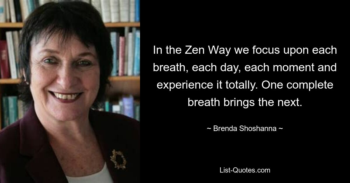 In the Zen Way we focus upon each breath, each day, each moment and experience it totally. One complete breath brings the next. — © Brenda Shoshanna