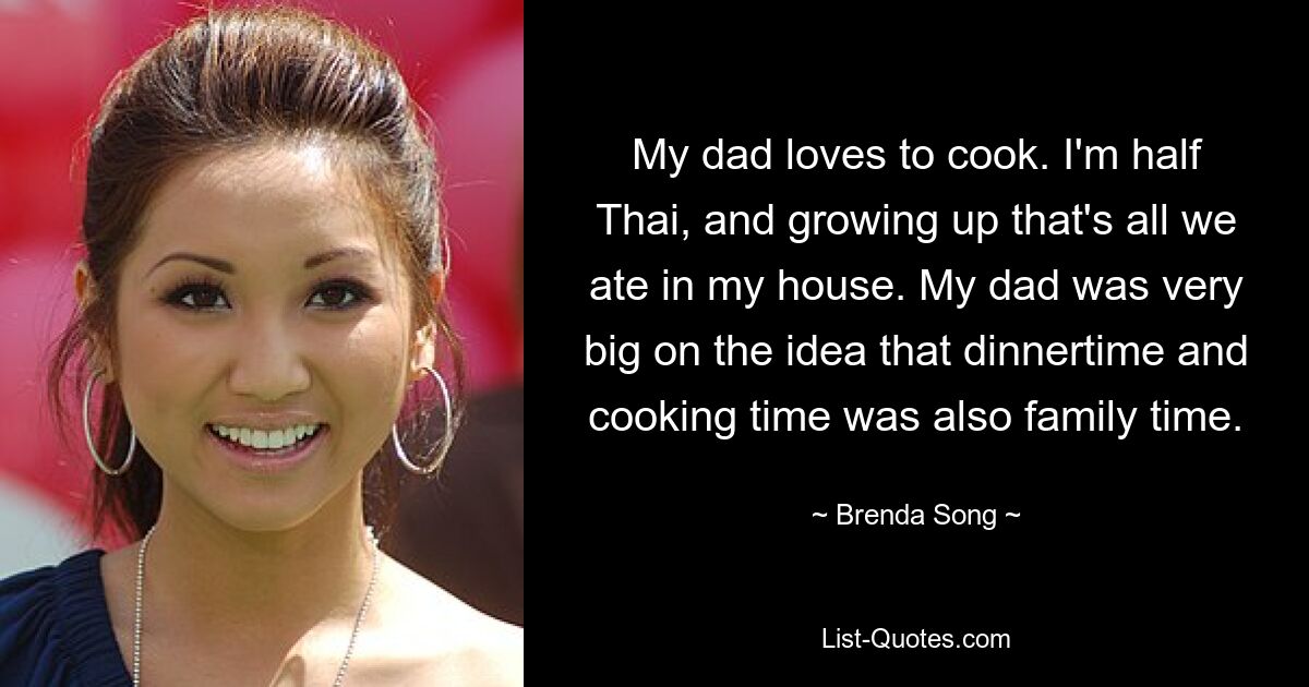 My dad loves to cook. I'm half Thai, and growing up that's all we ate in my house. My dad was very big on the idea that dinnertime and cooking time was also family time. — © Brenda Song