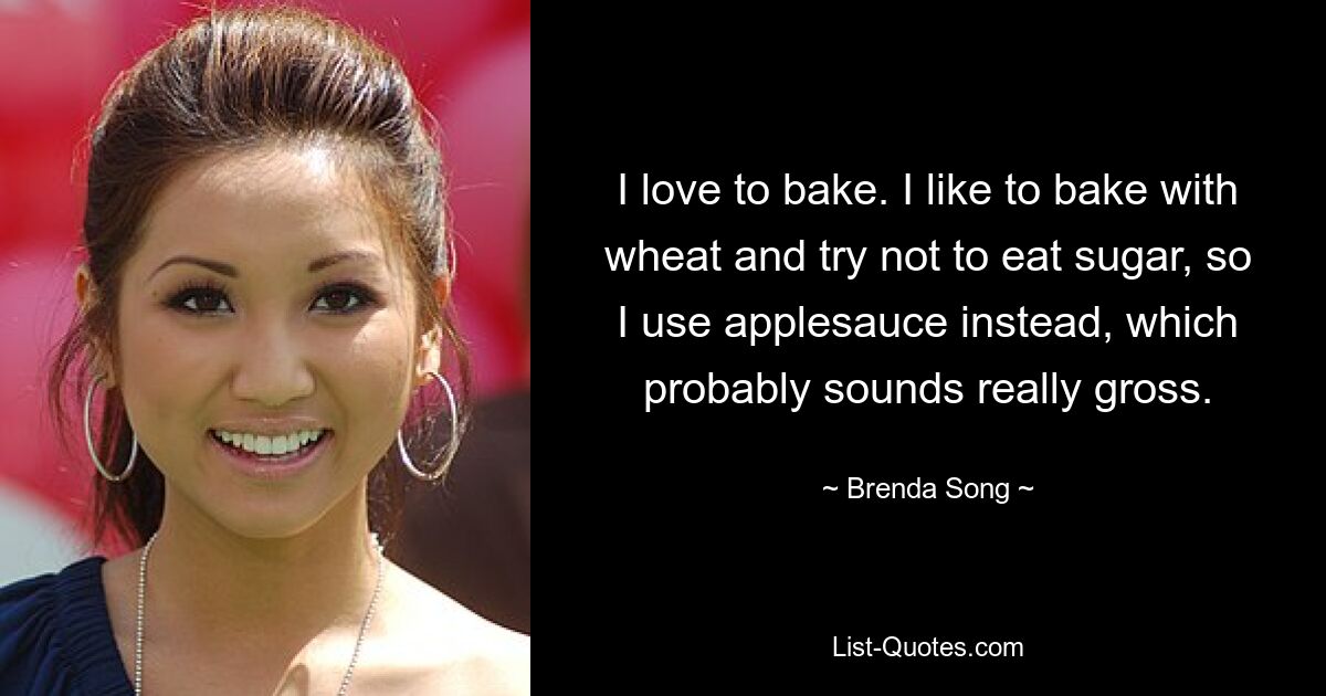 I love to bake. I like to bake with wheat and try not to eat sugar, so I use applesauce instead, which probably sounds really gross. — © Brenda Song