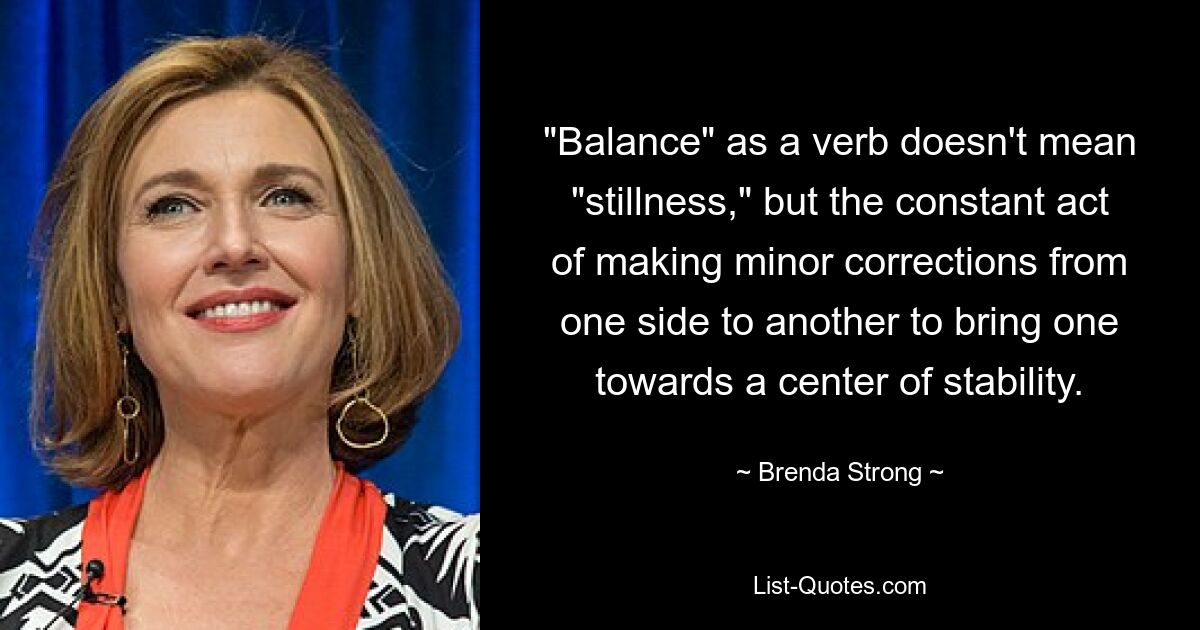 "Balance" as a verb doesn't mean "stillness," but the constant act of making minor corrections from one side to another to bring one towards a center of stability. — © Brenda Strong