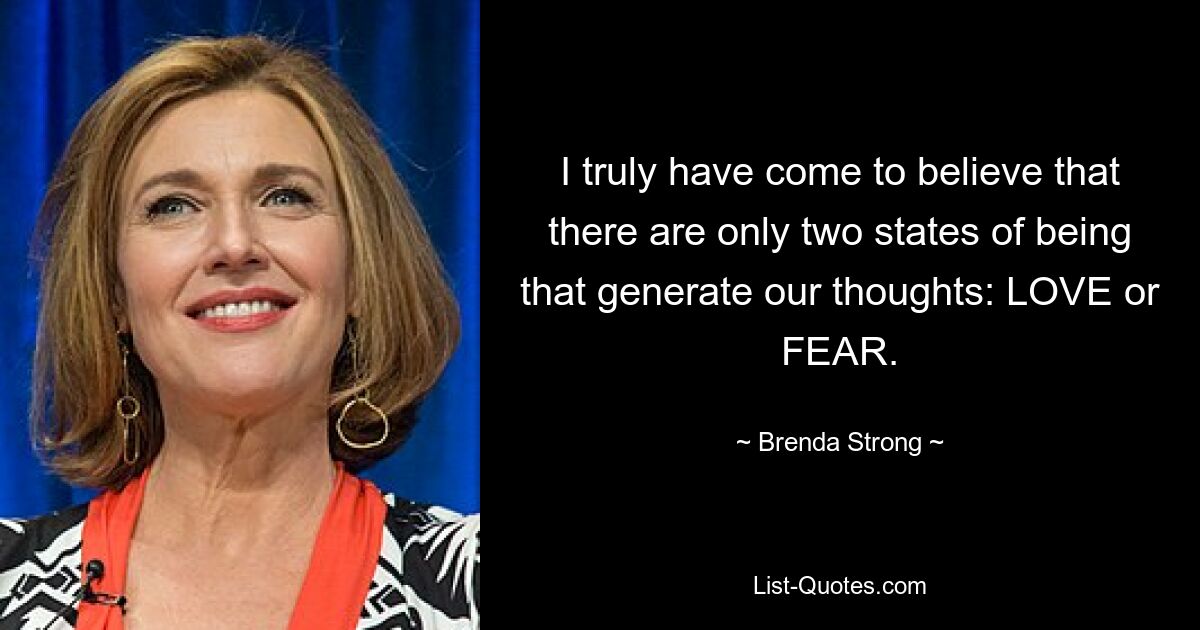 I truly have come to believe that there are only two states of being that generate our thoughts: LOVE or FEAR. — © Brenda Strong