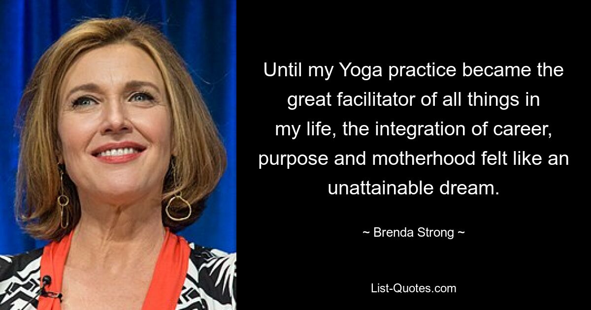 Until my Yoga practice became the great facilitator of all things in my life, the integration of career, purpose and motherhood felt like an unattainable dream. — © Brenda Strong