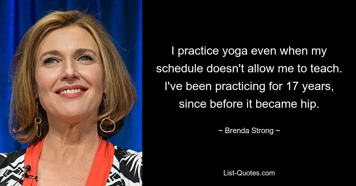 I practice yoga even when my schedule doesn't allow me to teach. I've been practicing for 17 years, since before it became hip. — © Brenda Strong