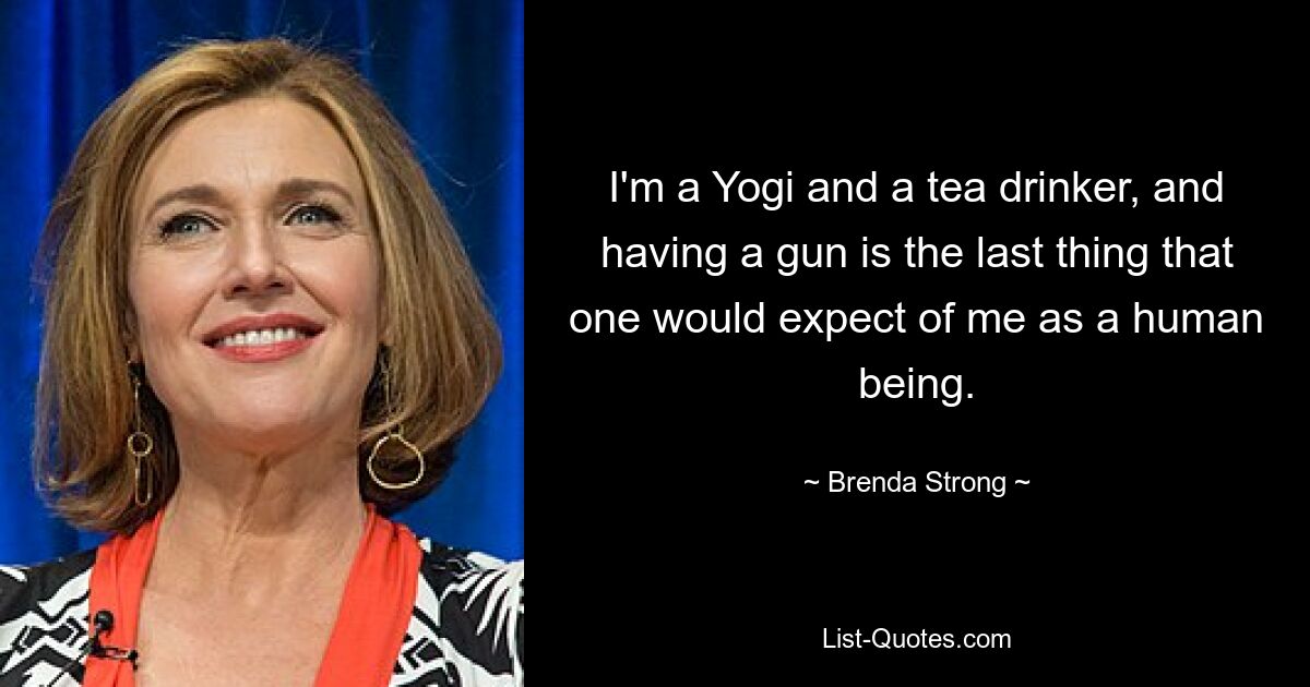 I'm a Yogi and a tea drinker, and having a gun is the last thing that one would expect of me as a human being. — © Brenda Strong