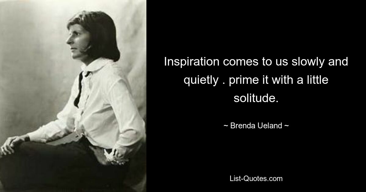 Inspiration comes to us slowly and quietly . prime it with a little solitude. — © Brenda Ueland